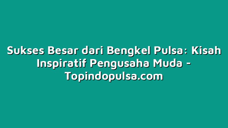 Sukses Besar dari Bengkel Pulsa: Kisah Inspiratif Pengusaha Muda