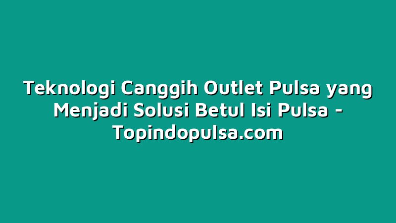 Teknologi Canggih Outlet Pulsa yang Menjadi Solusi Betul Isi Pulsa