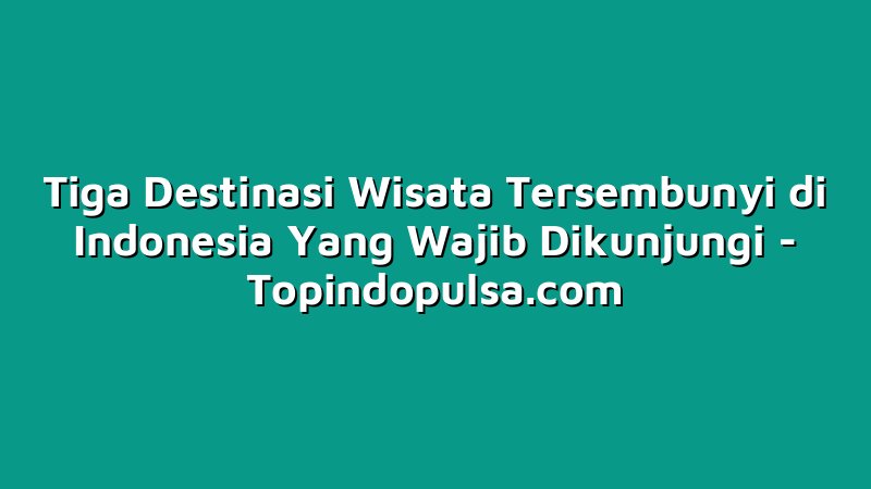 Tiga Destinasi Wisata Tersembunyi di Indonesia Yang Wajib Dikunjungi