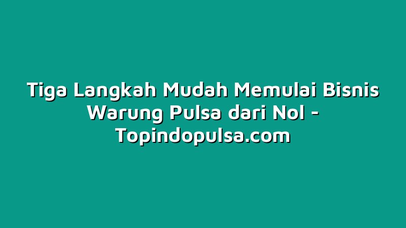 Tiga Langkah Mudah Memulai Bisnis Warung Pulsa dari Nol