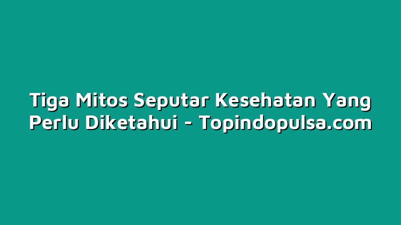 Tiga Mitos Seputar Kesehatan Yang Perlu Diketahui