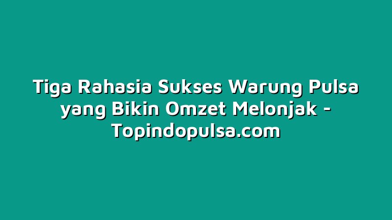 Tiga Rahasia Sukses Warung Pulsa yang Bikin Omzet Melonjak