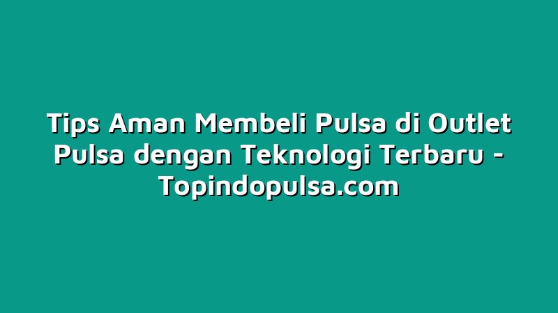 Tips Aman Membeli Pulsa di Outlet Pulsa dengan Teknologi Terbaru