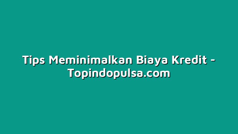 Tips Meminimalkan Biaya Kredit