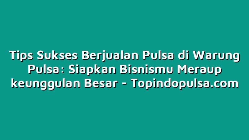 Tips Sukses Berjualan Pulsa di Warung Pulsa: Siapkan Bisnismu Meraup keunggulan Besar