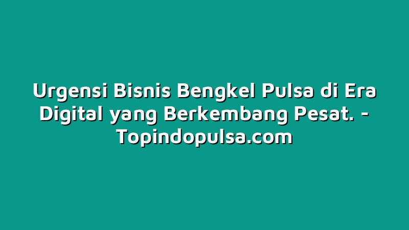 Urgensi Bisnis Bengkel Pulsa di Era Digital yang Berkembang Pesat.