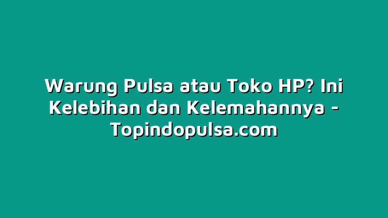 Warung Pulsa atau Toko HP? Ini Kelebihan dan Kelemahannya