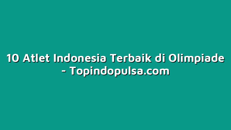 10 Atlet Indonesia Terbaik di Olimpiade