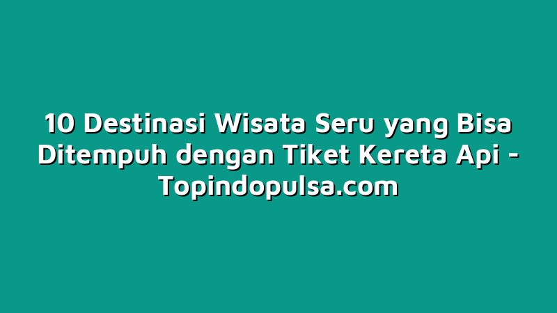 10 Destinasi Wisata Seru yang Bisa Ditempuh dengan Tiket Kereta Api