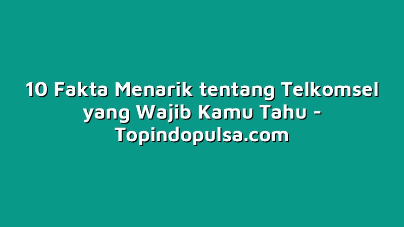 10 Fakta Menarik tentang Telkomsel yang Wajib Kamu Tahu