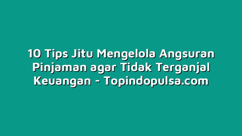 10 Tips Jitu Mengelola Angsuran Pinjaman agar Tidak Terganjal Keuangan