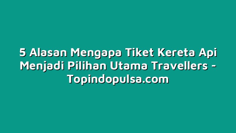5 Alasan Mengapa Tiket Kereta Api Menjadi Pilihan Utama Travellers