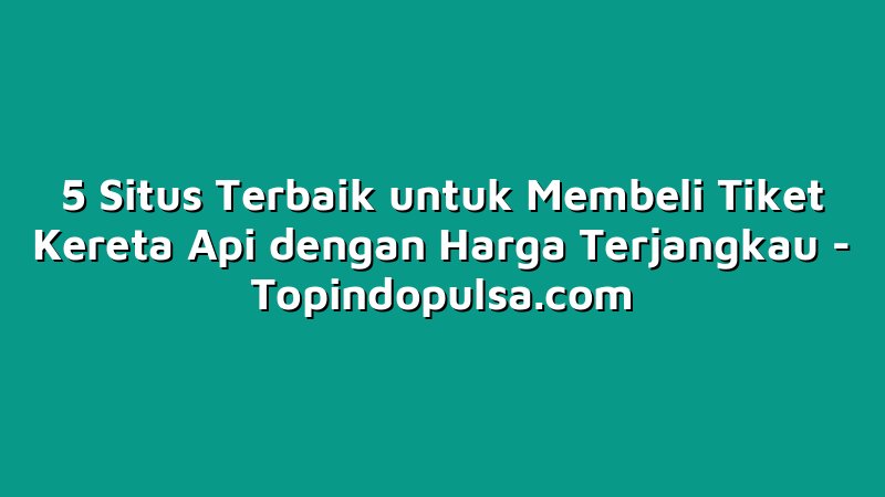 5 Situs Terbaik untuk Membeli Tiket Kereta Api dengan Harga Terjangkau