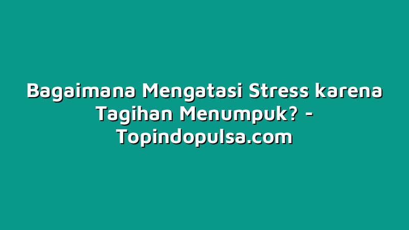 Bagaimana Mengatasi Stress karena Tagihan Menumpuk?