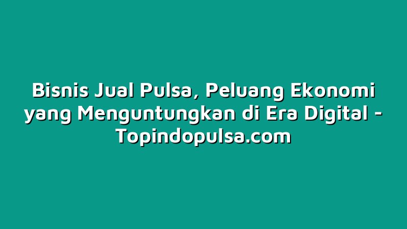 Bisnis Jual Pulsa, Peluang Ekonomi yang Menguntungkan di Era Digital