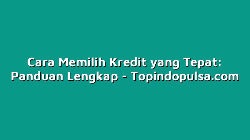 Cara Memilih Kredit yang Tepat: Panduan Lengkap