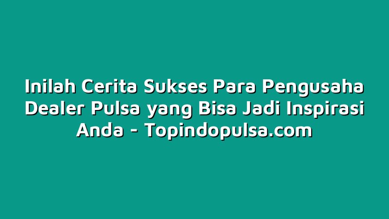 Inilah Cerita Sukses Para Pengusaha Dealer Pulsa yang Bisa Jadi Inspirasi Anda