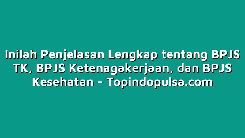 Inilah Penjelasan Lengkap tentang BPJS TK, BPJS Ketenagakerjaan, dan BPJS Kesehatan