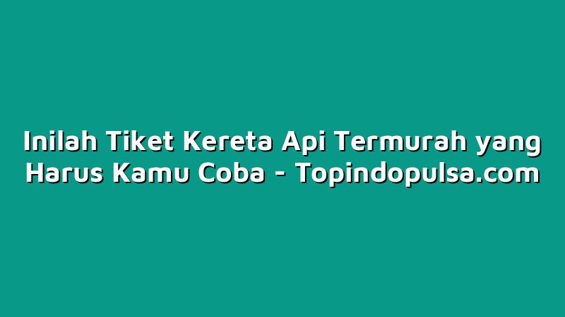 Inilah Tiket Kereta Api Termurah yang Harus Kamu Coba