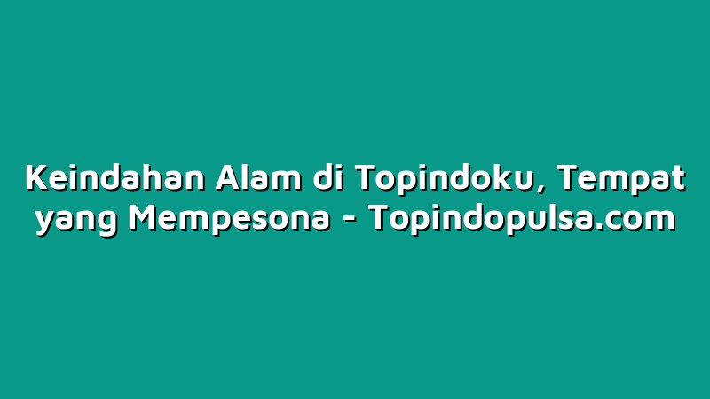 Keindahan Alam di Topindoku, Tempat yang Mempesona