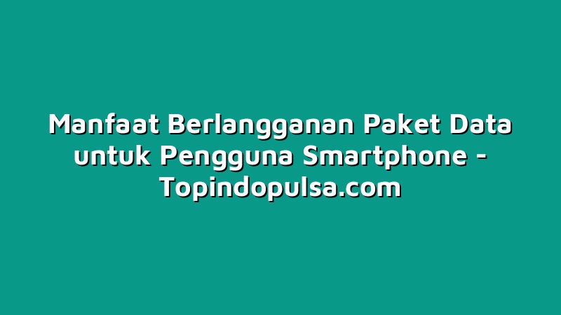 Manfaat Berlangganan Paket Data untuk Pengguna Smartphone