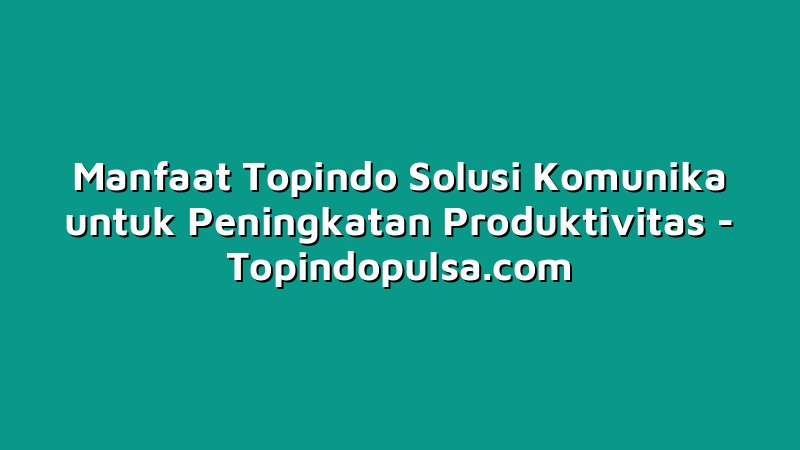 Manfaat Topindo Solusi Komunika untuk Peningkatan Produktivitas