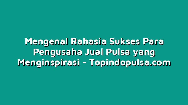 Mengenal Rahasia Sukses Para Pengusaha Jual Pulsa yang Menginspirasi