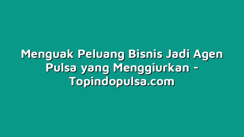 Menguak Peluang Bisnis Jadi Agen Pulsa yang Menggiurkan