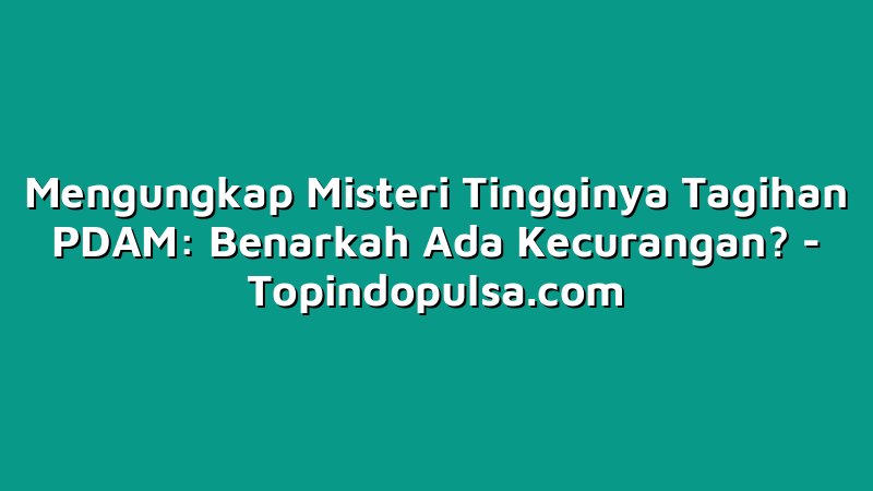 Mengungkap Misteri Tingginya Tagihan PDAM: Benarkah Ada Kecurangan?