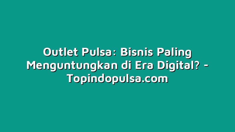 Outlet Pulsa: Bisnis Paling Menguntungkan di Era Digital?