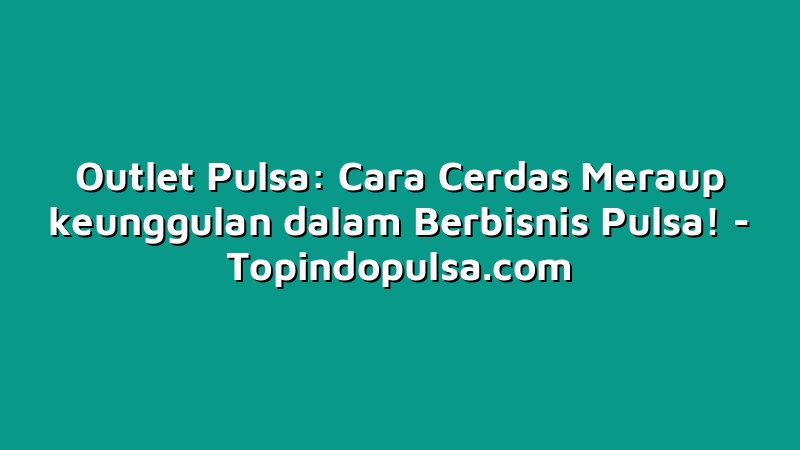 Outlet Pulsa: Cara Cerdas Meraup keunggulan dalam Berbisnis Pulsa!
