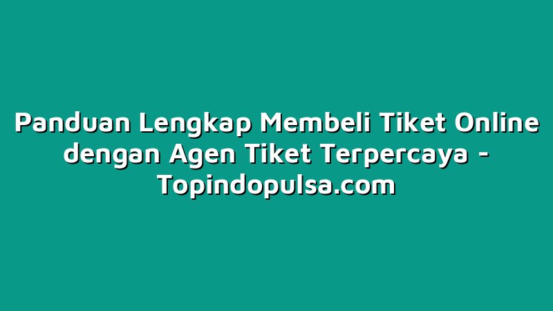 Panduan Lengkap Membeli Tiket Online dengan Agen Tiket Terpercaya