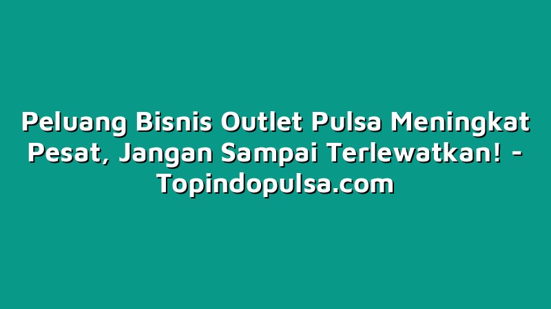 Peluang Bisnis Outlet Pulsa Meningkat Pesat, Jangan Sampai Terlewatkan!