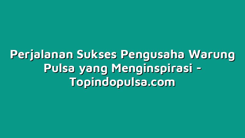 Perjalanan Sukses Pengusaha Warung Pulsa yang Menginspirasi