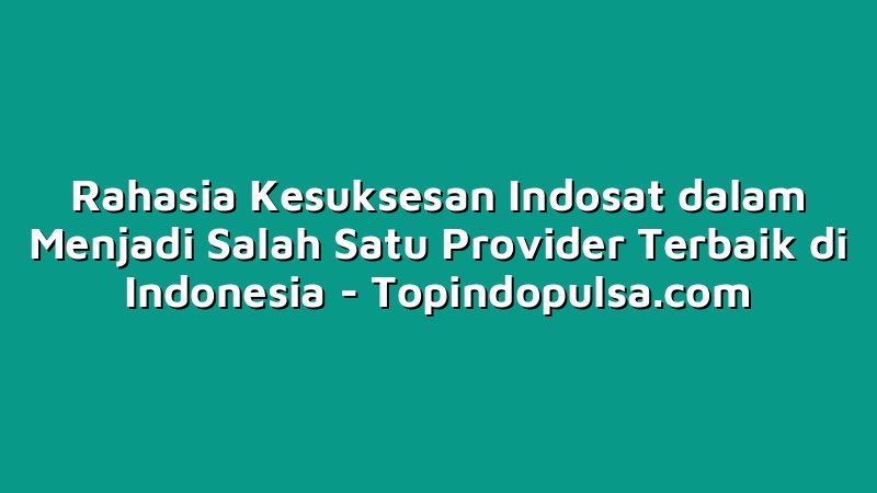 Rahasia Kesuksesan Indosat dalam Menjadi Salah Satu Provider Terbaik di Indonesia
