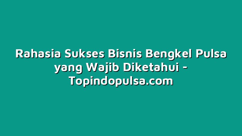 Rahasia Sukses Bisnis Bengkel Pulsa yang Wajib Diketahui