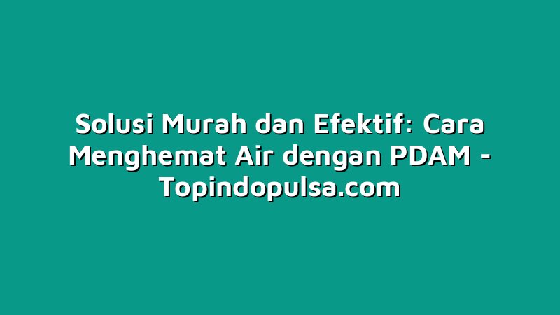 Solusi Murah dan Efektif: Cara Menghemat Air dengan PDAM