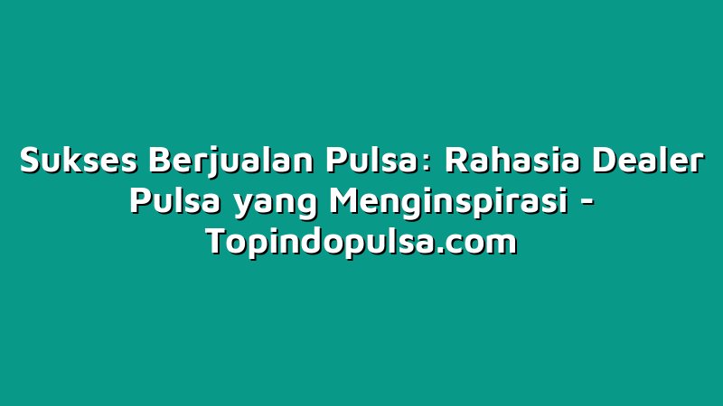 Sukses Berjualan Pulsa: Rahasia Dealer Pulsa yang Menginspirasi