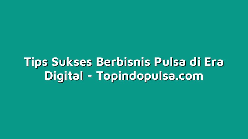Tips Sukses Berbisnis Pulsa di Era Digital