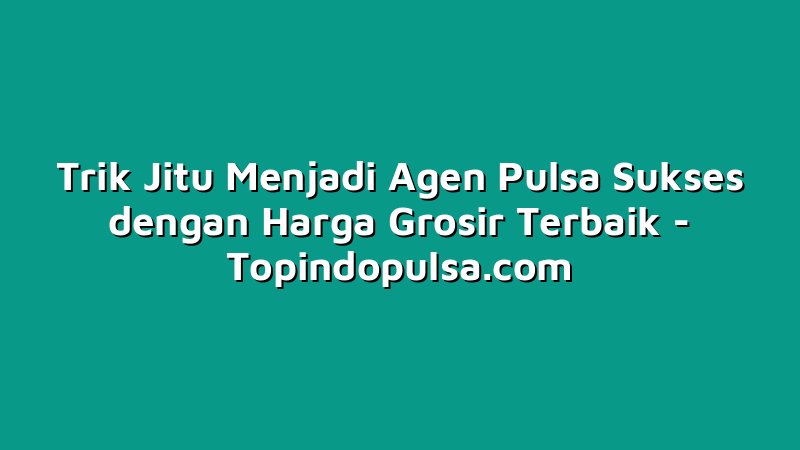 Trik Jitu Menjadi Agen Pulsa Sukses dengan Harga Grosir Terbaik