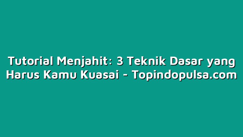 Tutorial Menjahit: 3 Teknik Dasar yang Harus Kamu Kuasai