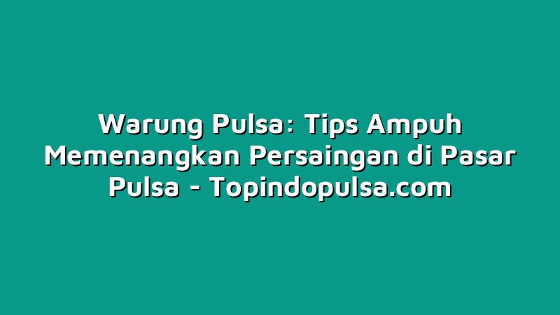 Warung Pulsa: Tips Ampuh Memenangkan Persaingan di Pasar Pulsa