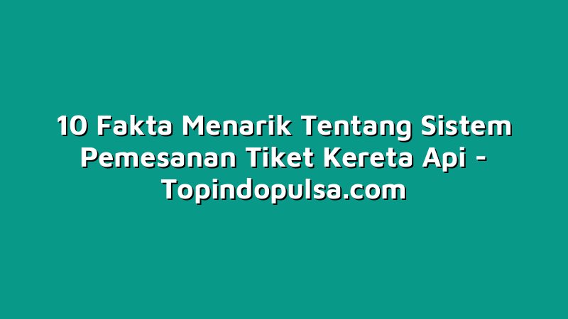 10 Fakta Menarik Tentang Sistem Pemesanan Tiket Kereta Api