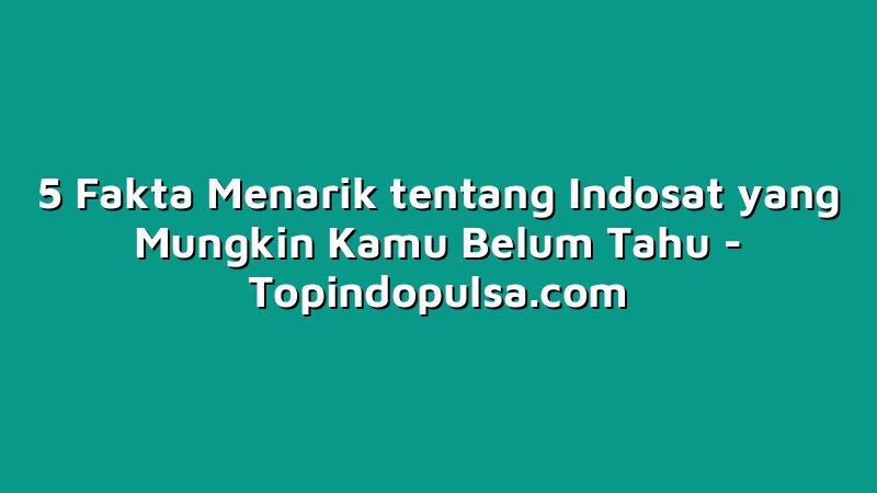 5 Fakta Menarik tentang Indosat yang Mungkin Kamu Belum Tahu