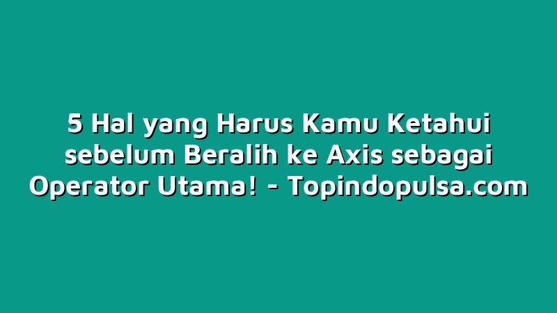 5 Hal yang Harus Kamu Ketahui sebelum Beralih ke Axis sebagai Operator Utama!