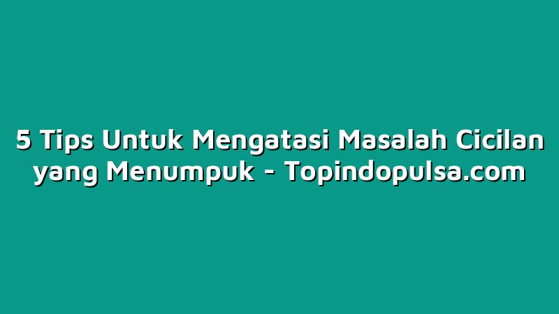 5 Tips Untuk Mengatasi Masalah Cicilan yang Menumpuk
