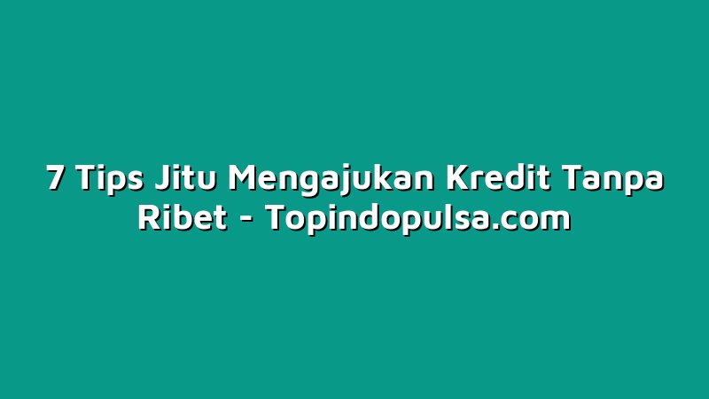 7 Tips Jitu Mengajukan Kredit Tanpa Ribet