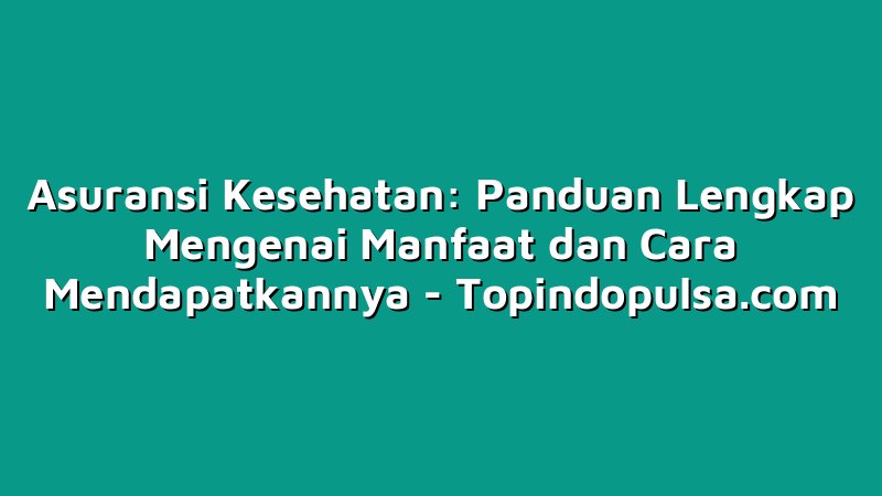 Asuransi Kesehatan: Panduan Lengkap Mengenai Manfaat dan Cara Mendapatkannya