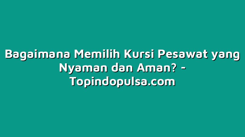 Bagaimana Memilih Kursi Pesawat yang Nyaman dan Aman?