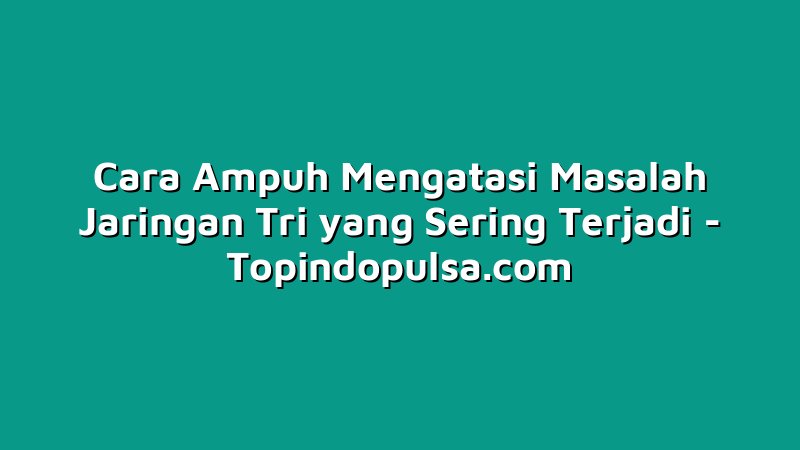 Cara Ampuh Mengatasi Masalah Jaringan Tri yang Sering Terjadi